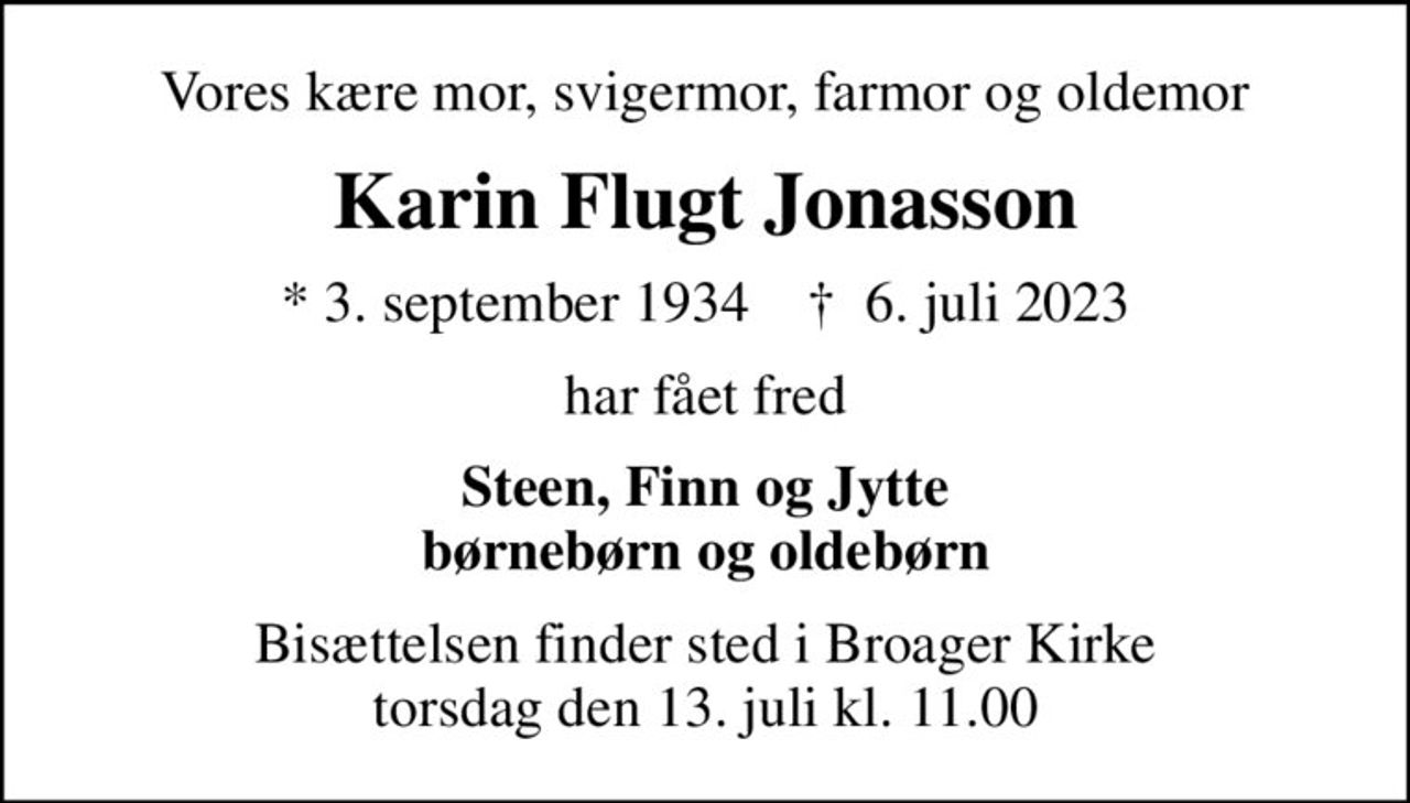 Vores kære mor, svigermor, farmor og oldemor
Karin Flugt Jonasson
* 3. september 1934    ✝ 6. juli 2023
har fået fred
Steen, Finn og Jytte børnebørn og oldebørn
Bisættelsen finder sted i Broager Kirke  torsdag den 13. juli kl. 11.00