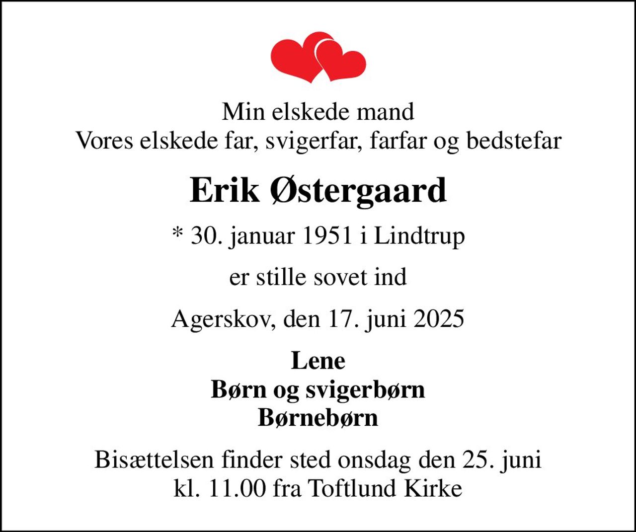 Min elskede mand Vores elskede far, svigerfar, farfar og bedstefar
Erik Østergaard
* 30. januar 1951 i Lindtrup
er stille sovet ind
Agerskov, den 17. juni 2025
Lene Børn og svigerbørn Børnebørn
Bisættelsen finder sted onsdag den 25. juni kl. 11.00 fra Toftlund Kirke
