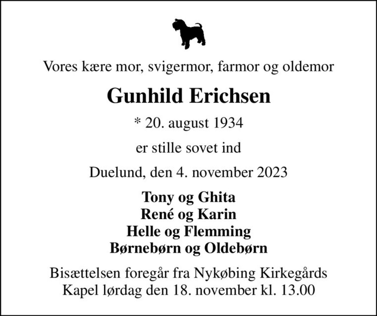 Vores kære mor, svigermor, farmor og oldemor
Gunhild Erichsen
* 20. august 1934
er stille sovet ind
Duelund, den 4. november 2023
Tony og Ghita René og Karin Helle og Flemming Børnebørn og Oldebørn
Bisættelsen foregår fra Nykøbing Kirkegårds Kapel  lørdag den 18. november kl. 13.00