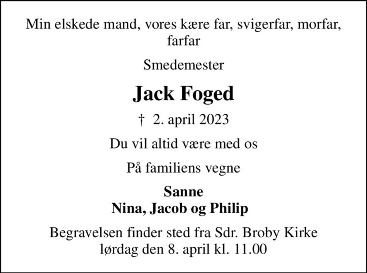 Min elskede mand, vores kære far, svigerfar,  morfar, farfar
Smedemester
Jack Foged
✝ 2. april 2023
Du vil altid være med os
På familiens vegne
Sanne Nina, Jacob og Philip  
Begravelsen finder sted fra Sdr. Broby Kirke  lørdag den 8. april kl. 11.00