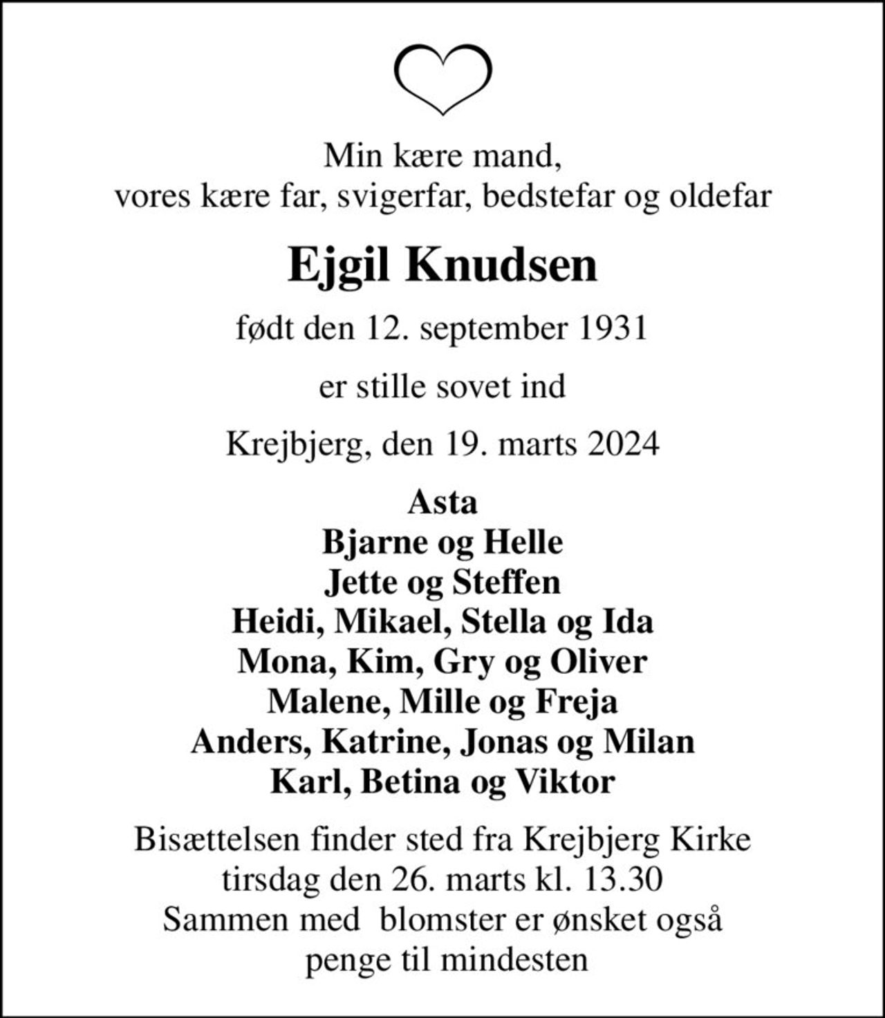 Min kære mand, vores kære far, svigerfar, bedstefar og oldefar
Ejgil Knudsen
født den 12. september 1931
er stille sovet ind
Krejbjerg, den 19. marts 2024
Asta Bjarne og Helle Jette og Steffen Heidi, Mikael, Stella og Ida Mona, Kim, Gry og Oliver Malene, Mille og Freja Anders, Katrine, Jonas og Milan Karl, Betina og Viktor
Bisættelsen finder sted fra Krejbjerg Kirke  tirsdag den 26. marts kl. 13.30  Sammen med  blomster er ønsket også  penge til mindesten