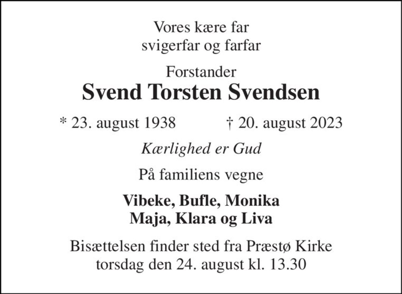 Vores kære far svigerfar og farfar 
Forstander 
Svend Torsten Svendsen 
*​ 23. august 1938​            †​ 20. august 2023 
Kærlighed er Gud 
På familiens vegne 
Vibeke, Bufle, Monika Maja, Klara og Liva 
Bisættelsen​ finder sted fra Præstø Kirke​ torsdag den 24. august​ kl. 13.30