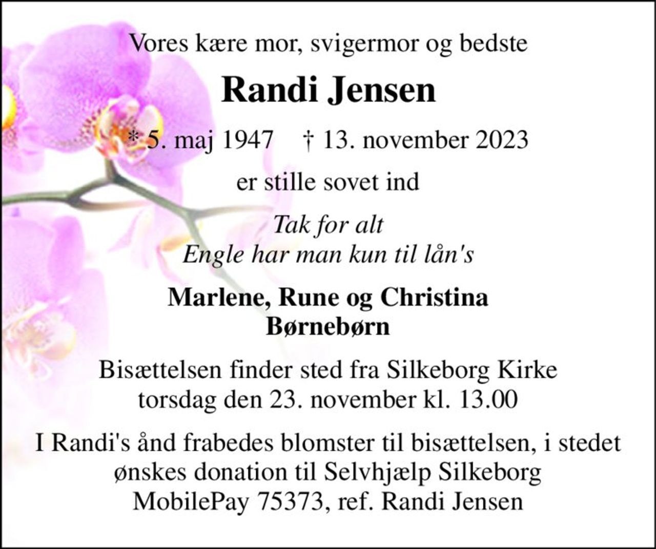 Vores kære mor, svigermor og bedste 
Randi Jensen 
*​ 5. maj 1947​    †​ 13. november 2023 
er stille sovet ind 
Tak for alt Engle har man kun til lån's 
Marlene, Rune og Christina Børnebørn 
Bisættelsen​ finder sted fra Silkeborg Kirke​ torsdag den 23. november​ kl. 13.00 
I Randi's ånd frabedes blomster til bisættelsen, i stedet ønskes donation til Selvhjælp Silkeborg MobilePay 75373, ref. Randi Jensen