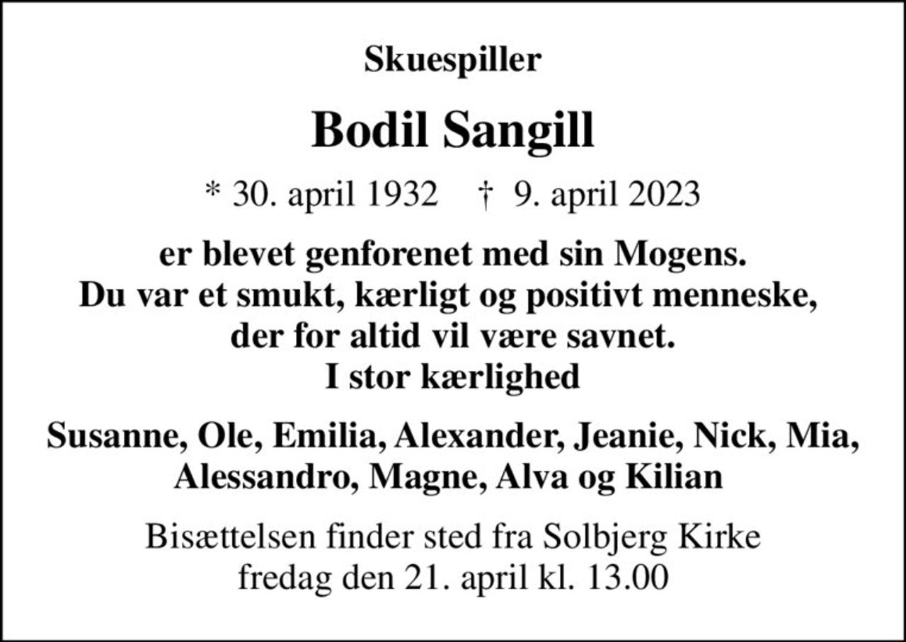 Skuespiller
Bodil Sangill
* 30. april 1932    ✝ 9. april 2023
er blevet genforenet med sin Mogens. Du var et smukt, kærligt og positivt menneske,  der for altid vil være savnet. I stor kærlighed
Susanne, Ole, Emilia, Alexander, Jeanie, Nick, Mia, Alessandro, Magne, Alva og Kilian 
Bisættelsen finder sted fra Solbjerg Kirke  fredag den 21. april kl. 13.00