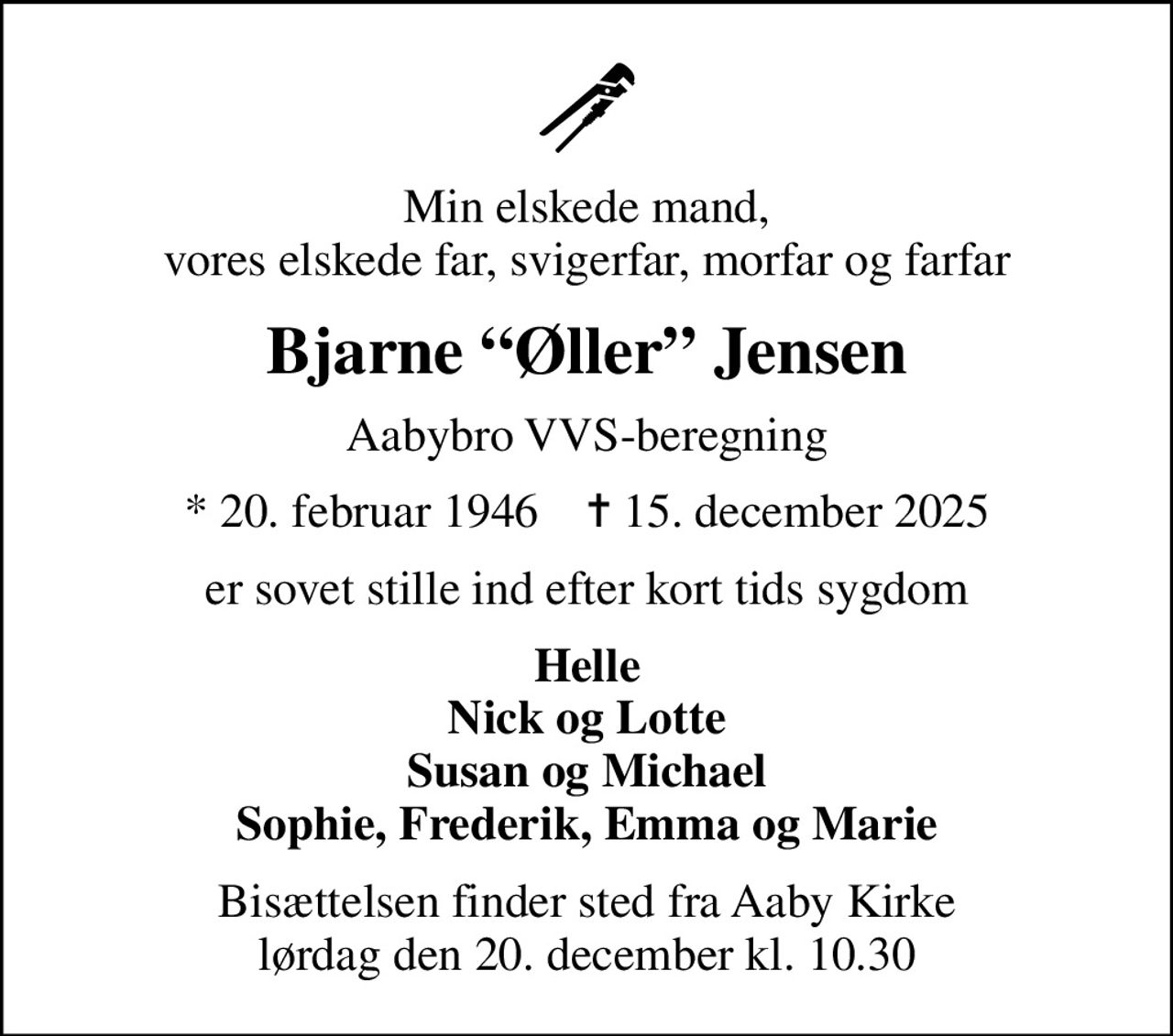 Min elskede mand, vores elskede far, svigerfar, morfar og farfar
Bjarne Øller Jensen
Aabybro VVS-beregning
* 20. februar 1946    ✝ 15. december 2025
er sovet stille ind efter kort tids sygdom
Helle Nick og Lotte Susan og Michael Sophie, Frederik, Emma og Marie
Bisættelsen finder sted fra Aaby Kirke  lørdag den 20. december kl. 10.30