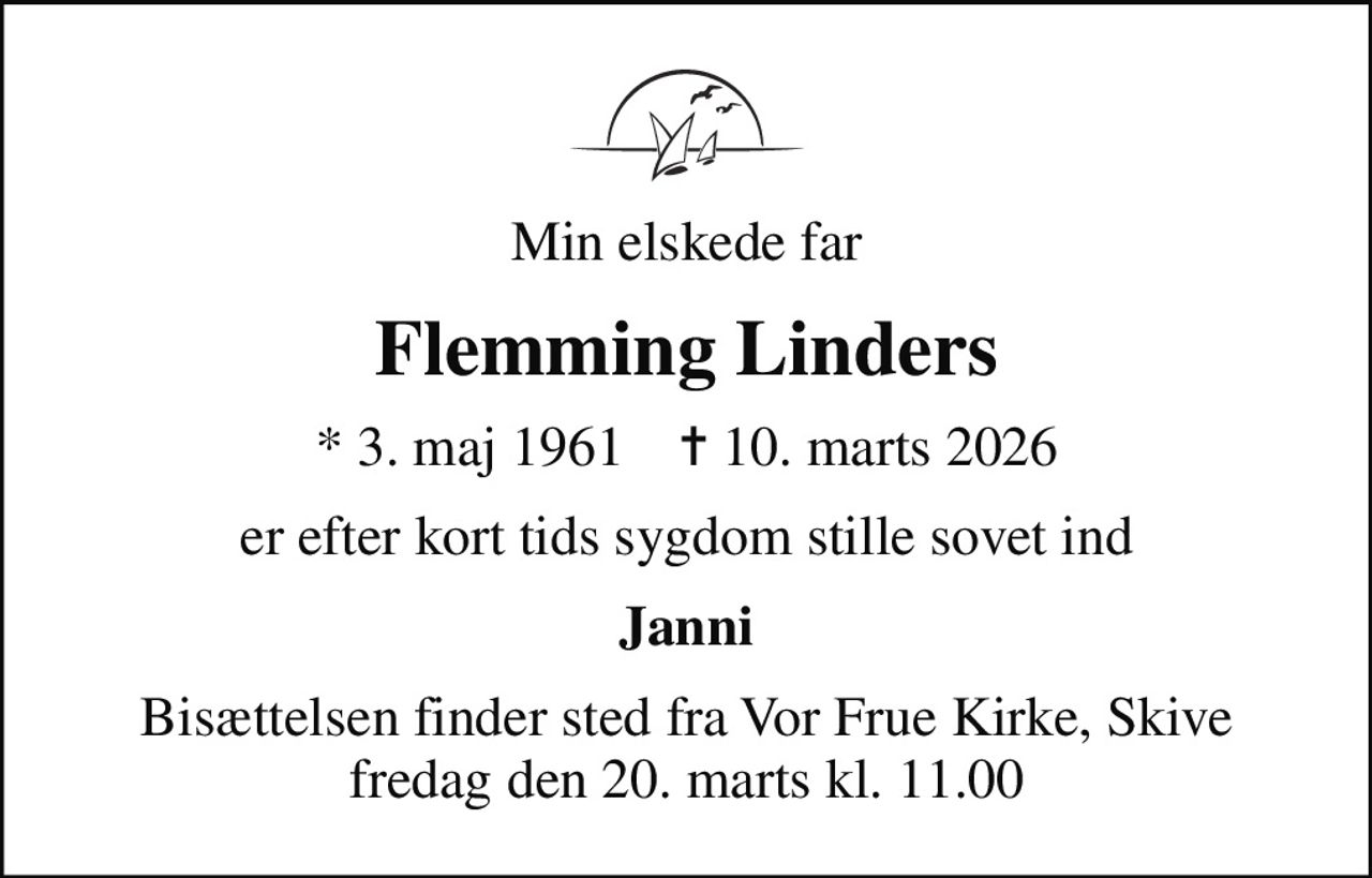 Min elskede far
Flemming Linders
* 3. maj 1961    ✝ 10. marts 2026
er efter kort tids sygdom stille sovet ind
Janni
Bisættelsen finder sted fra Vor Frue Kirke, Skive  fredag den 20. marts kl. 11.00