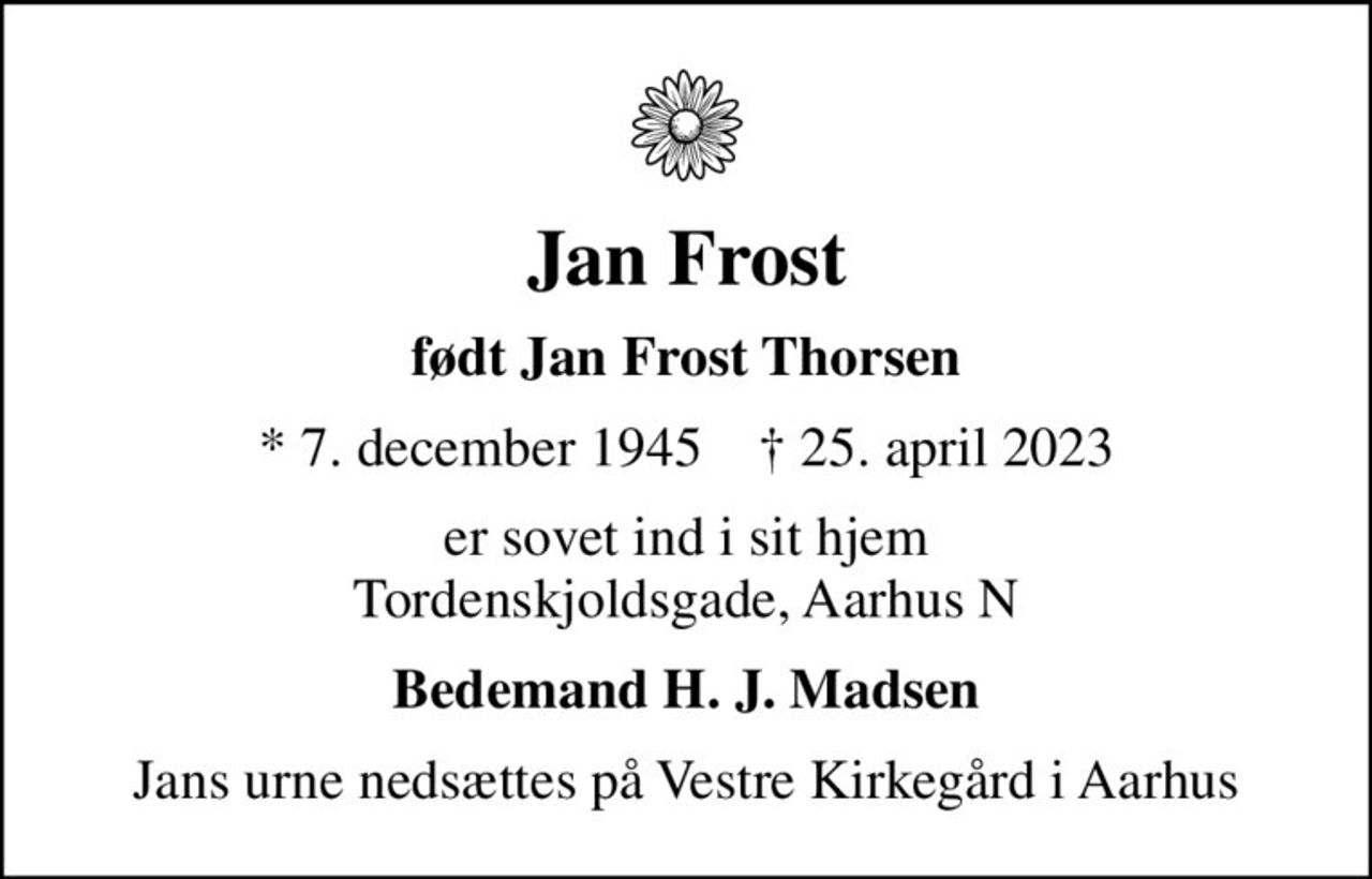 Jan Frost
født Jan Frost Thorsen
* 7. december 1945    ✝ 25. april 2023
er sovet ind i sit hjem Tordenskjoldsgade, Aarhus N
Bedemand H. J. Madsen
Jans urne nedsættes på Vestre Kirkegård i Aarhus