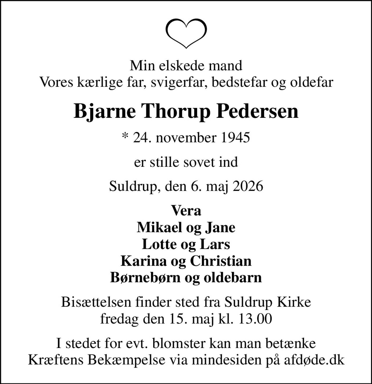Min elskede mand Vores kærlige far, svigerfar, bedstefar og oldefar
Bjarne Thorup Pedersen
* 24. november 1945
er stille sovet ind
Suldrup, den 6. maj 2026
Vera Mikael og Jane Lotte og Lars Karina og Christian Børnebørn og oldebarn
Bisættelsen finder sted fra Suldrup Kirke  fredag den 15. maj kl. 13.00 
I stedet for evt. blomster kan man betænke
					Kræftens Bekæmpelse via mindesiden på afdøde.dk