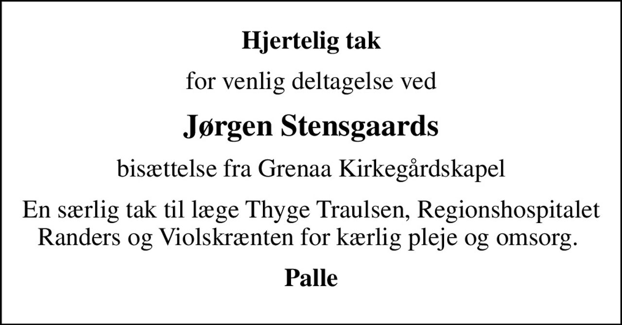 Hjertelig tak
for venlig deltagelse ved
Jørgen Stensgaards
bisættelse fra Grenaa Kirkegårdskapel
En særlig tak til læge Thyge Traulsen, Regionshospitalet Randers og Violskrænten for kærlig pleje og omsorg. 
Palle