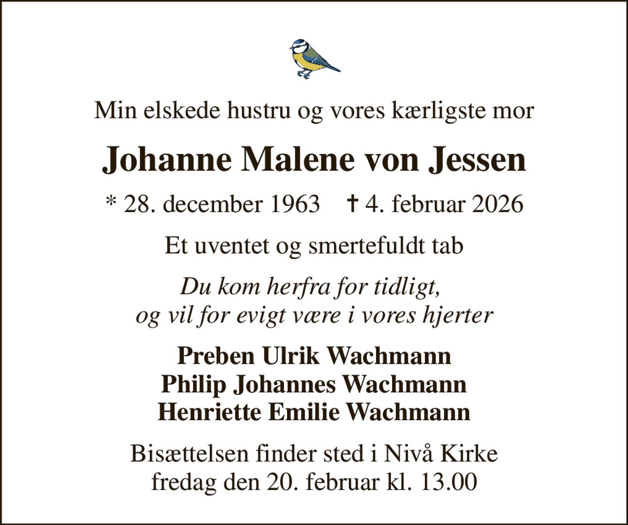 Min elskede hustru og vores kærligste mor
Johanne Malene von Jessen
* 28. december 1963    ✝ 4. februar 2026
Et uventet og smertefuldt tab
Du kom herfra for tidligt,  og vil for evigt være i vores hjerter
Preben Ulrik Wachmann Philip Johannes Wachmann Henriette Emilie Wachmann
Bisættelsen finder sted i Nivå Kirke  fredag den 20. februar kl. 13.00
