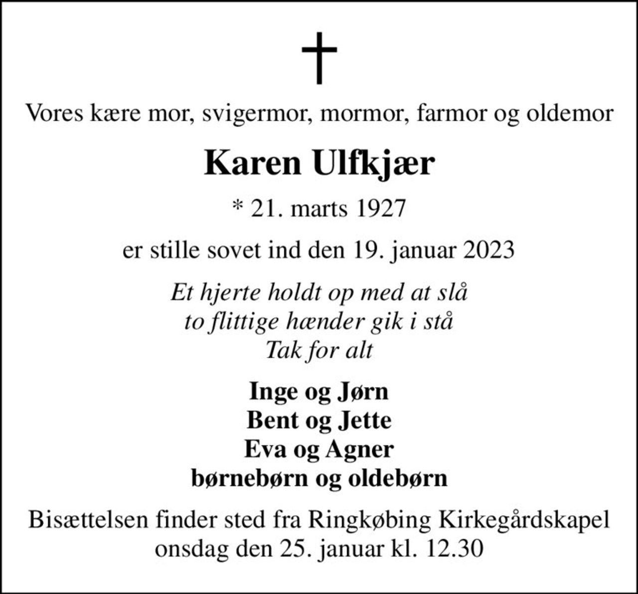 Vores kære mor, svigermor, mormor, farmor og oldemor
Karen Ulfkjær
* 21. marts 1927
er stille sovet ind den 19. januar 2023
Et hjerte holdt op med at slå to flittige hænder gik i stå Tak for alt
Inge og Jørn Bent og Jette Eva og Agner børnebørn og oldebørn
Bisættelsen finder sted fra Ringkøbing Kirkegårdskapel  onsdag den 25. januar kl. 12.30