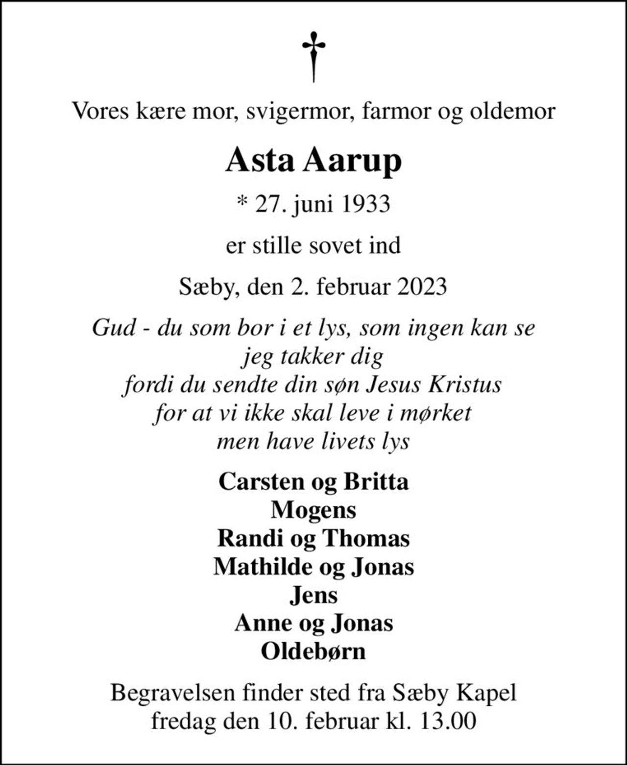 Vores kære mor, svigermor, farmor og oldemor
Asta Aarup
* 27. juni 1933
er stille sovet ind
Sæby, den 2. februar 2023
Gud - du som bor i et lys, som ingen kan se jeg takker dig fordi du sendte din søn Jesus Kristus for at vi ikke skal leve i mørket men have livets lys
Carsten og Britta Mogens Randi og Thomas Mathilde og Jonas Jens Anne og Jonas Oldebørn
Begravelsen finder sted fra Sæby Kapel  fredag den 10. februar kl. 13.00