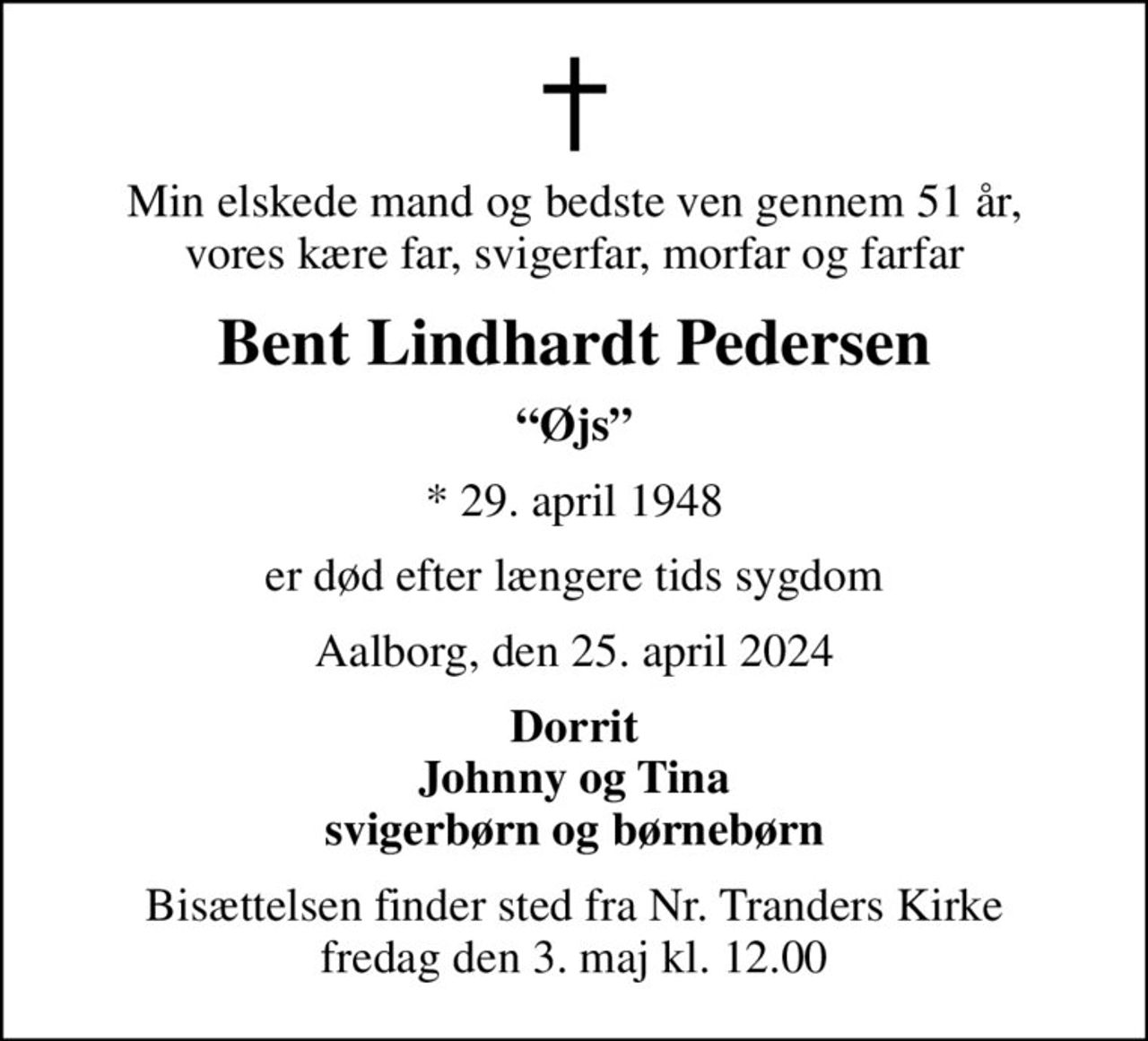 Min elskede mand og bedste ven gennem 51 år, vores kære far, svigerfar, morfar og farfar
Bent Lindhardt Pedersen
Øjs
* 29. april 1948
er død efter længere tids sygdom
Aalborg, den 25. april 2024
Dorrit Johnny og Tina svigerbørn og børnebørn
Bisættelsen finder sted fra Nr. Tranders Kirke  fredag den 3. maj kl. 12.00