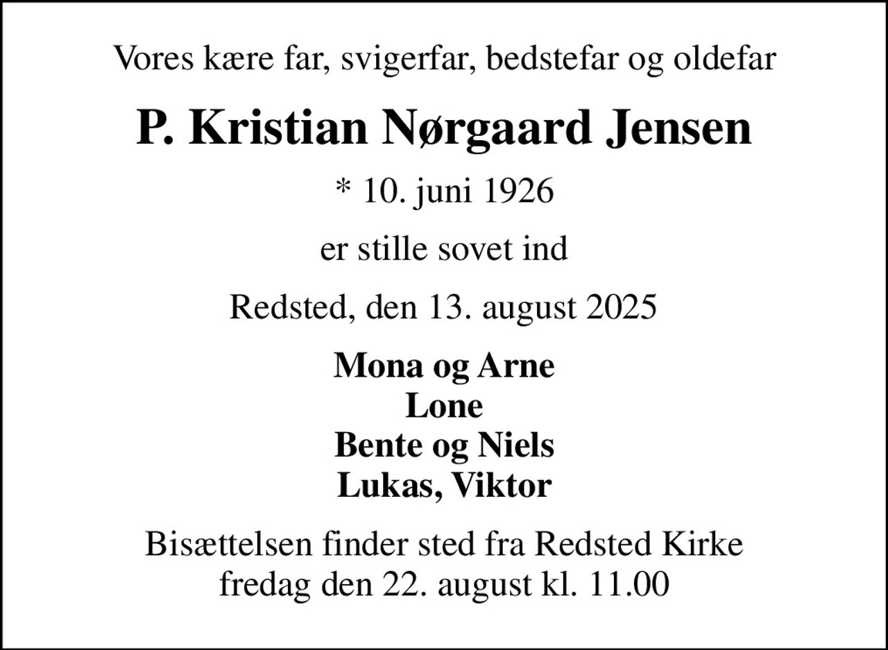 Vores kære far, svigerfar, bedstefar og oldefar
P. Kristian Nørgaard Jensen
* 10. juni 1926
er stille sovet ind
Redsted, den 13. august 2025
Mona og Arne Lone Bente og Niels Lukas, Viktor
Bisættelsen finder sted fra Redsted Kirke  fredag den 22. august kl. 11.00