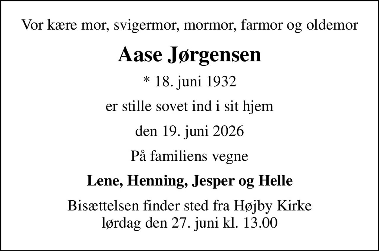 Vor kære mor, svigermor, mormor, farmor og oldemor
Aase Jørgensen
* 18. juni 1932
er stille sovet ind i sit hjem
den 19. juni 2026
På familiens vegne
Lene, Henning, Jesper og Helle
Bisættelsen finder sted fra Højby Kirke  lørdag den 27. juni kl. 13.00