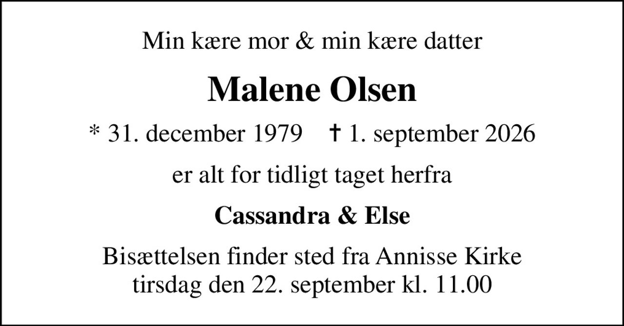 Min kære mor & min kære datter
Malene Olsen
* 31. december 1979    ✝ 1. september 2026
er alt for tidligt taget herfra
Cassandra & Else
Bisættelsen finder sted fra Annisse Kirke tirsdag den 22. september kl. 11.00