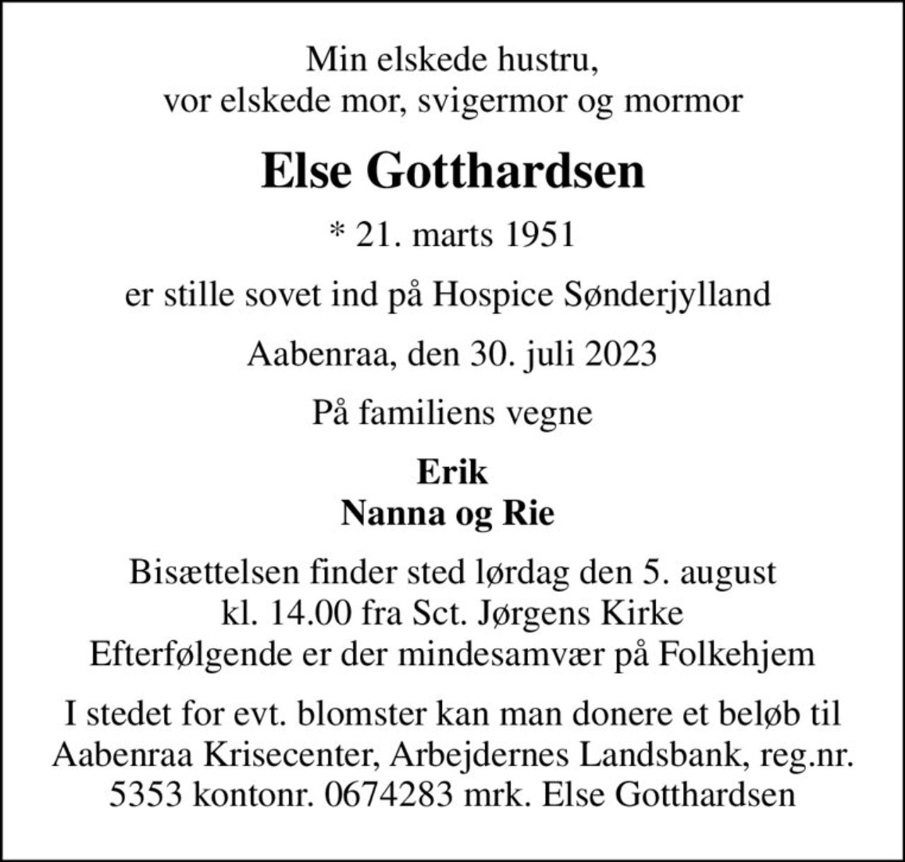 Min elskede hustru, vor elskede mor, svigermor og mormor
Else Gotthardsen
* 21. marts 1951
er stille sovet ind på Hospice Sønderjylland 
Aabenraa, den 30. juli 2023
På familiens vegne
Erik Nanna og Rie 
Bisættelsen finder sted lørdag den 5. august kl. 14.00 fra Sct. Jørgens Kirke Efterfølgende er der mindesamvær på Folkehjem
I stedet for evt. blomster kan man donere et beløb til Aabenraa Krisecenter, Arbejdernes Landsbank, reg.nr. 5353 kontonr. 0674283 mrk. Else Gotthardsen