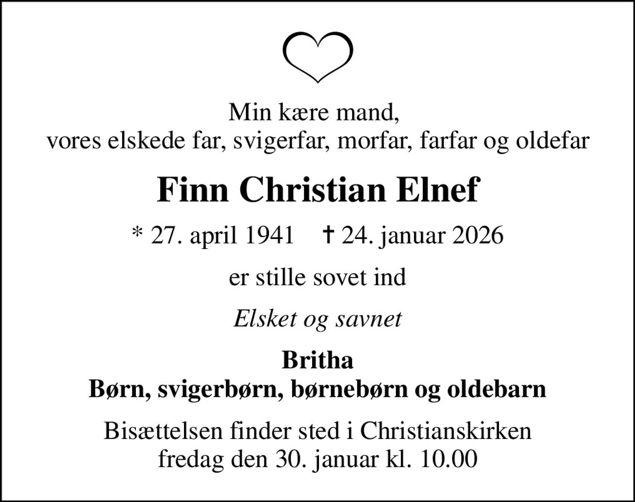 Min kære mand,  vores elskede far, svigerfar, morfar, farfar og oldefar
Finn Christian Elnef
* 27. april 1941    ✝ 24. januar 2026
er stille sovet ind
Elsket og savnet
Britha Børn, svigerbørn, børnebørn og oldebarn
Bisættelsen finder sted i Christianskirken  fredag den 30. januar kl. 10.00