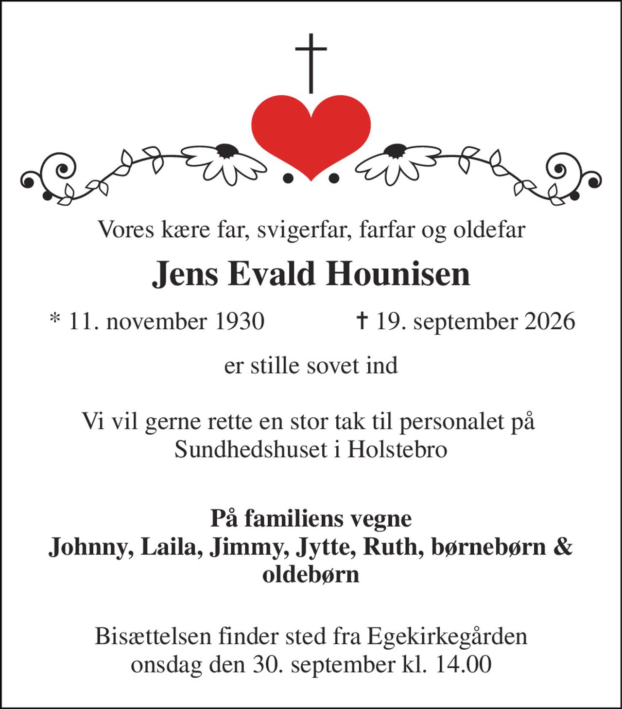 Vores kære far, svigerfar, farfar og oldefar 
Jens Evald Hounisen​ 
*​ 11. november 1930 
✝​ 19. september 2026​ 
er stille sovet ind  Vi vil gerne rette en stor tak til personalet på  Sundhedshuset i Holstebro  
På familiens vegne Johnny, Laila, Jimmy, Jytte, Ruth, børnebørn & oldebørn  
Bisættelsen​ finder sted fra Egekirkegården onsdag den 30. september​ kl. 14.00