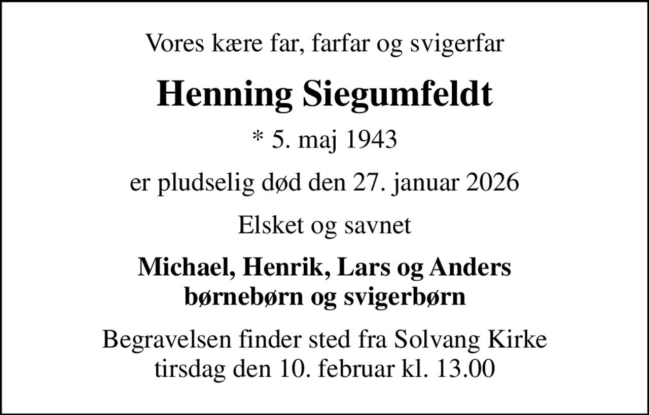 Vores kære far, farfar og svigerfar
Henning Siegumfeldt
* 5. maj 1943
er pludselig død den 27. januar 2026
Elsket og savnet
Michael, Henrik, Lars og Anders børnebørn og svigerbørn
Begravelsen finder sted fra Solvang Kirke  tirsdag den 10. februar kl. 13.00