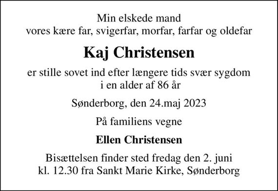 Min elskede mand vores kære far, svigerfar, morfar, farfar og oldefar
Kaj Christensen
er stille sovet ind efter længere tids svær sygdom  i en alder af 86 år
Sønderborg, den 24.maj 2023
På familiens vegne
Ellen Christensen
Bisættelsen finder sted fredag den 2. juni kl. 12.30 fra Sankt Marie Kirke, Sønderborg