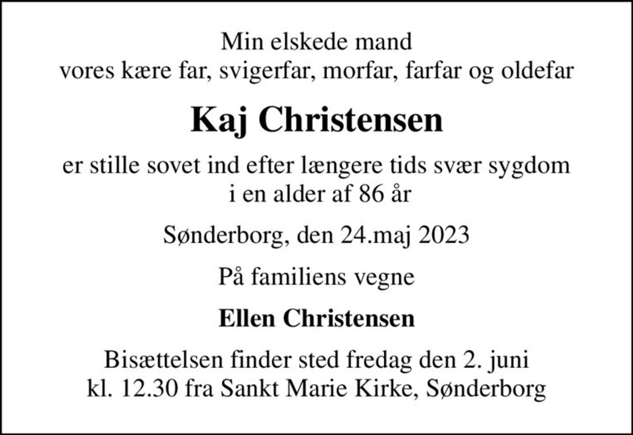 Min elskede mand vores kære far, svigerfar, morfar, farfar og oldefar
Kaj Christensen
er stille sovet ind efter længere tids svær sygdom  i en alder af 86 år
Sønderborg, den 24.maj 2023
På familiens vegne
Ellen Christensen
Bisættelsen finder sted fredag den 2. juni kl. 12.30 fra Sankt Marie Kirke, Sønderborg