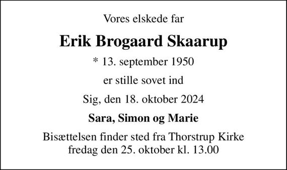 Vores elskede far
Erik Brogaard Skaarup
* 13. september 1950
er stille sovet ind
Sig, den 18. oktober 2024
Sara, Simon og Marie
Bisættelsen finder sted fra Thorstrup Kirke  fredag den 25. oktober kl. 13.00