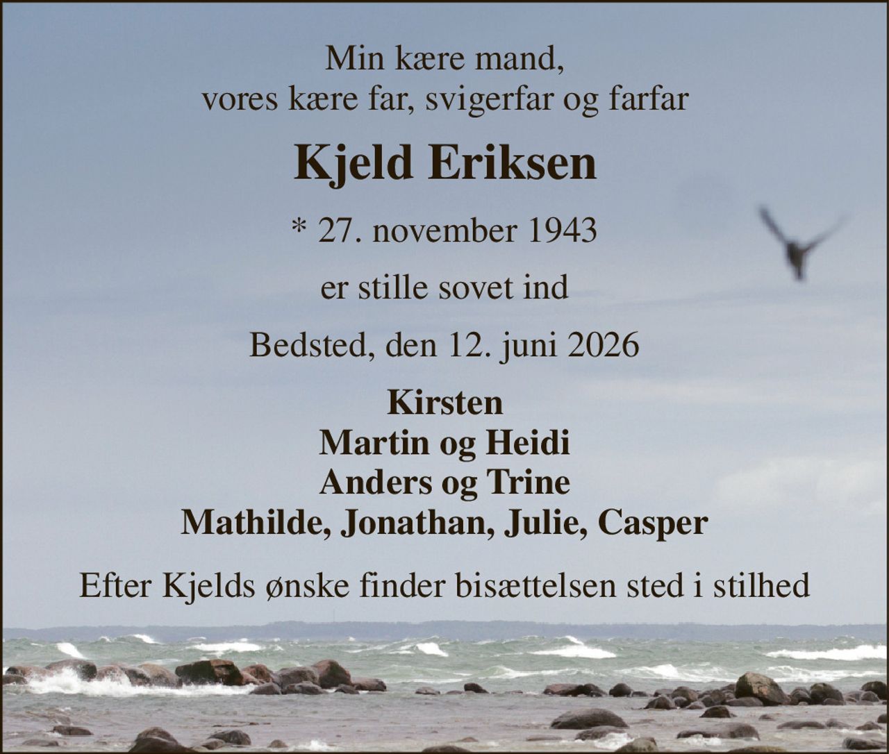 Min kære mand, vores kære far, svigerfar og farfar 
Kjeld Eriksen 
*​ 27. november 1943 
er stille sovet ind 
Bedsted, den 12. juni 2026 
Kirsten Martin og Heidi Anders og Trine Mathilde, Jonathan, Julie, Casper 
Efter Kjelds ønske finder bisættelsen sted i stilhed