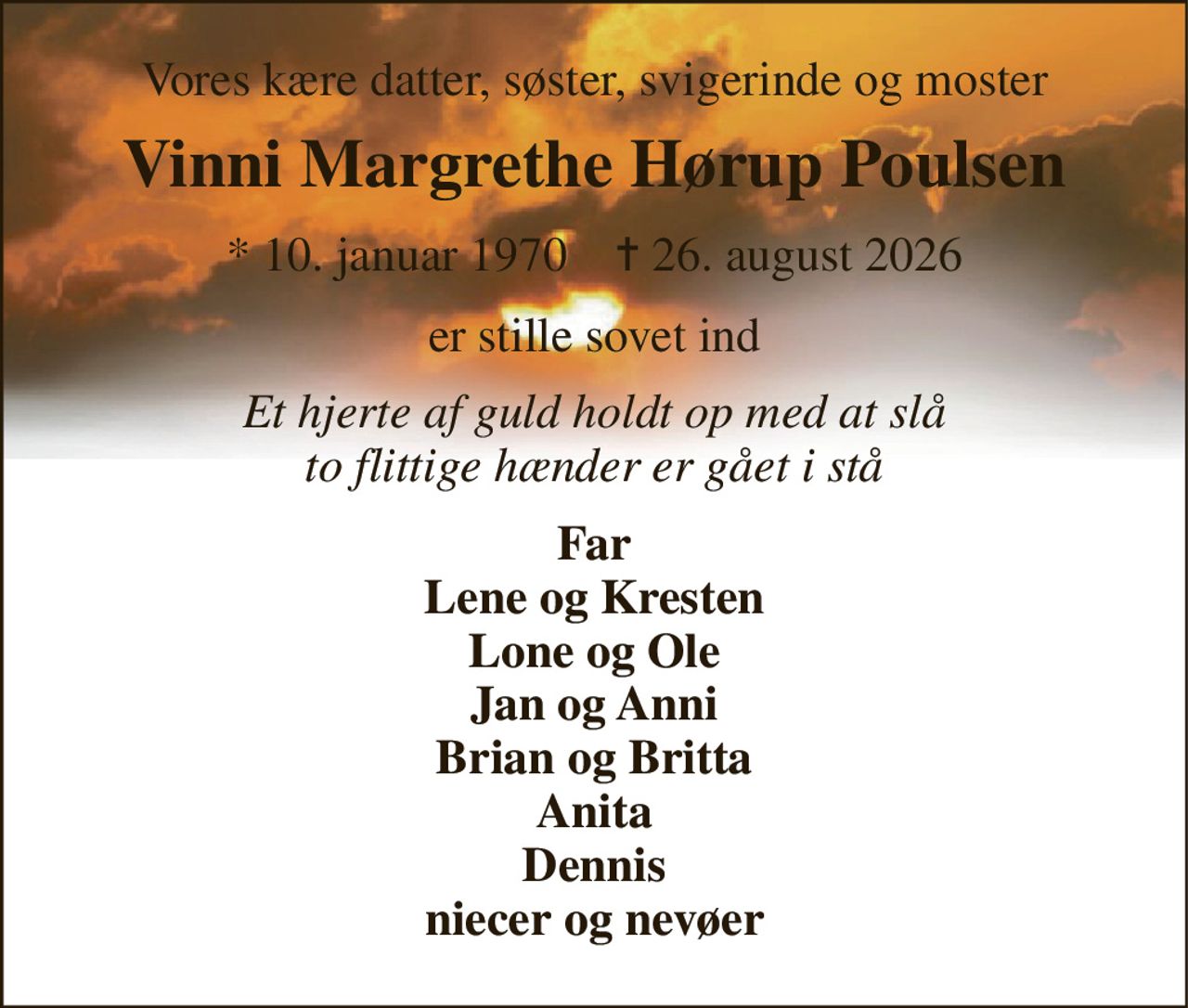 Vores kære datter, søster, svigerinde og moster 
Vinni Margrethe Hørup Poulsen 
* 10. januar 1970    ✝ 26. august 2026 
er stille sovet ind 
Et hjerte af guld holdt op med at slå to flittige hænder er gået i stå 
Far Lene og Kresten Lone og Ole Jan og Anni Brian og Britta Anita Dennis niecer og nevøer