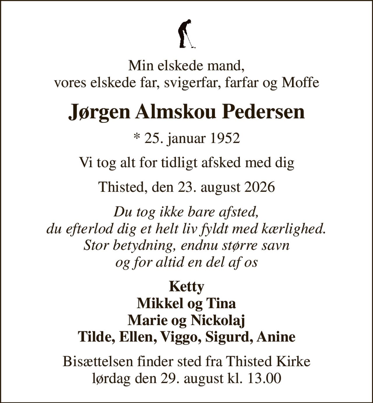 Min elskede mand, vores elskede far, svigerfar, farfar og Moffe
Jørgen Almskou Pedersen
* 25. januar 1952
Vi tog alt for tidligt afsked med dig
Thisted, den 23. august 2026
Du tog ikke bare afsted, du efterlod dig et helt liv fyldt med kærlighed. Stor betydning, endnu større savn og for altid en del af os
Ketty Mikkel og Tina Marie og Nickolaj Tilde, Ellen, Viggo, Sigurd, Anine
Bisættelsen finder sted fra Thisted Kirke  lørdag den 29. august kl. 13.00