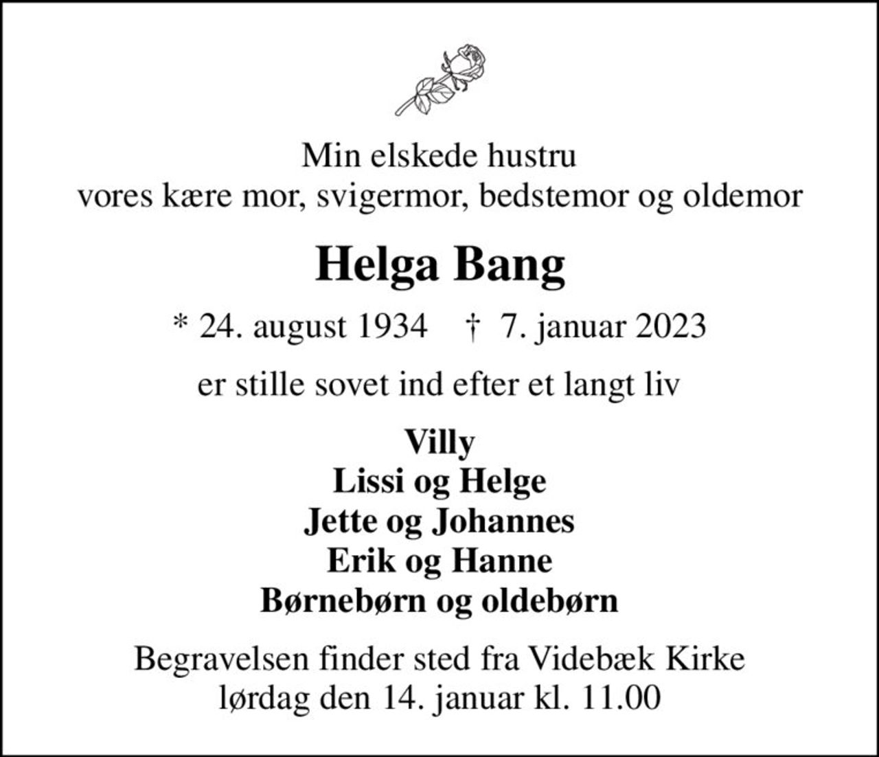 Min elskede hustru vores kære mor, svigermor, bedstemor og oldemor
Helga Bang
* 24. august 1934    ✝ 7. januar 2023
er stille sovet ind efter et langt liv
Villy Lissi og Helge Jette og Johannes Erik og Hanne Børnebørn og oldebørn
Begravelsen finder sted fra Videbæk Kirke  lørdag den 14. januar kl. 11.00