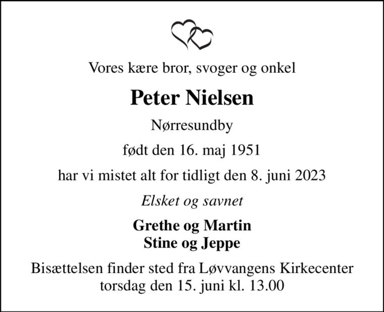 Vores kære bror, svoger og onkel
Peter Nielsen
Nørresundby
født den 16. maj 1951
har vi mistet alt for tidligt den 8. juni 2023
Elsket og savnet
Grethe og Martin Stine og Jeppe
Bisættelsen finder sted fra Løvvangens Kirkecenter  torsdag den 15. juni kl. 13.00