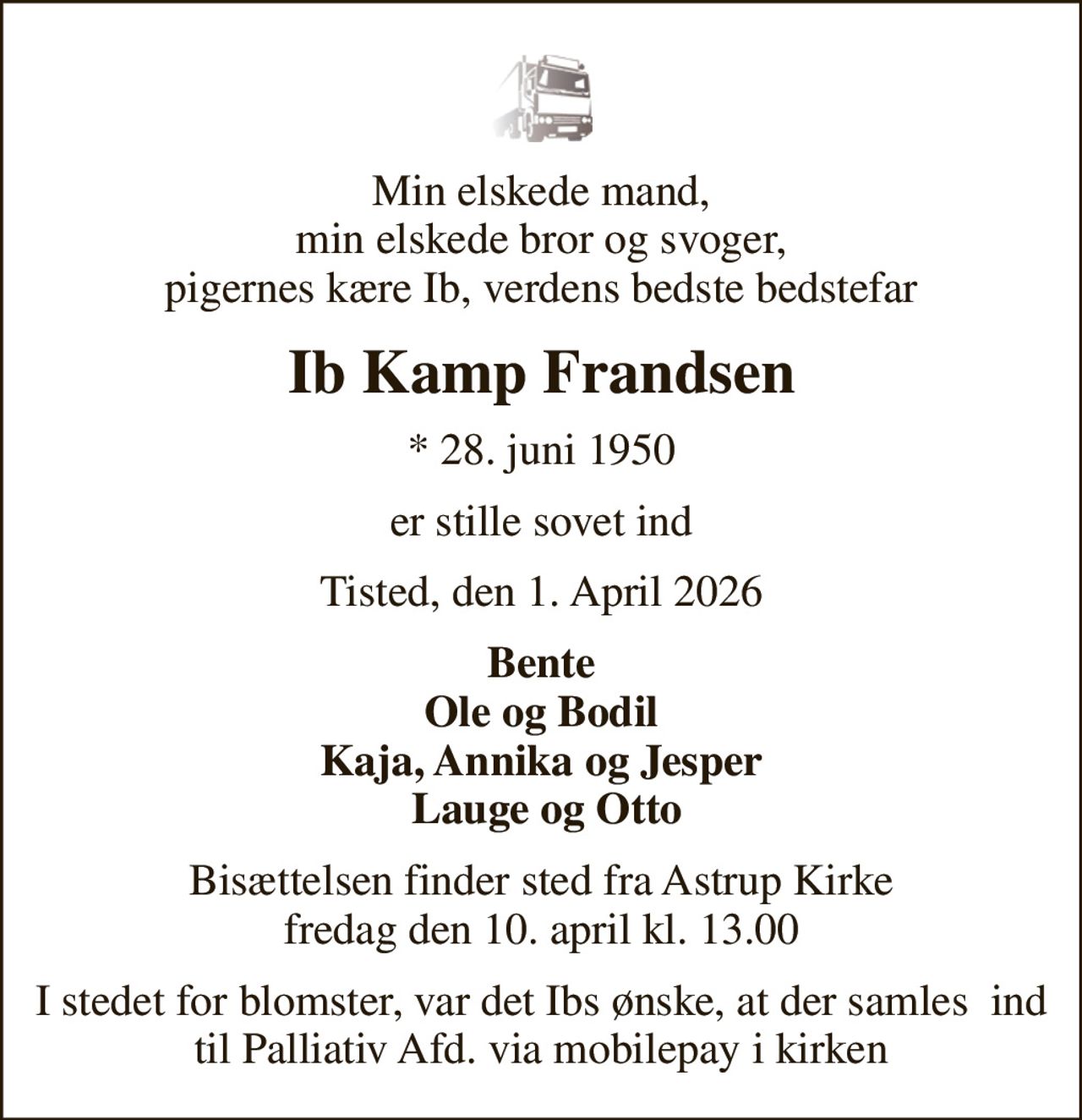 Min elskede mand, min elskede bror og svoger, pigernes kære Ib, verdens bedste bedstefar
Ib Kamp Frandsen
* 28. juni 1950
er stille sovet ind
Tisted, den 1. April 2026
Bente Ole og Bodil Kaja, Annika og Jesper  Lauge og Otto
Bisættelsen finder sted fra Astrup Kirke  fredag den 10. april kl. 13.00 
I stedet for blomster, var det Ibs ønske, at der samles  ind til Palliativ Afd. via mobilepay i kirken