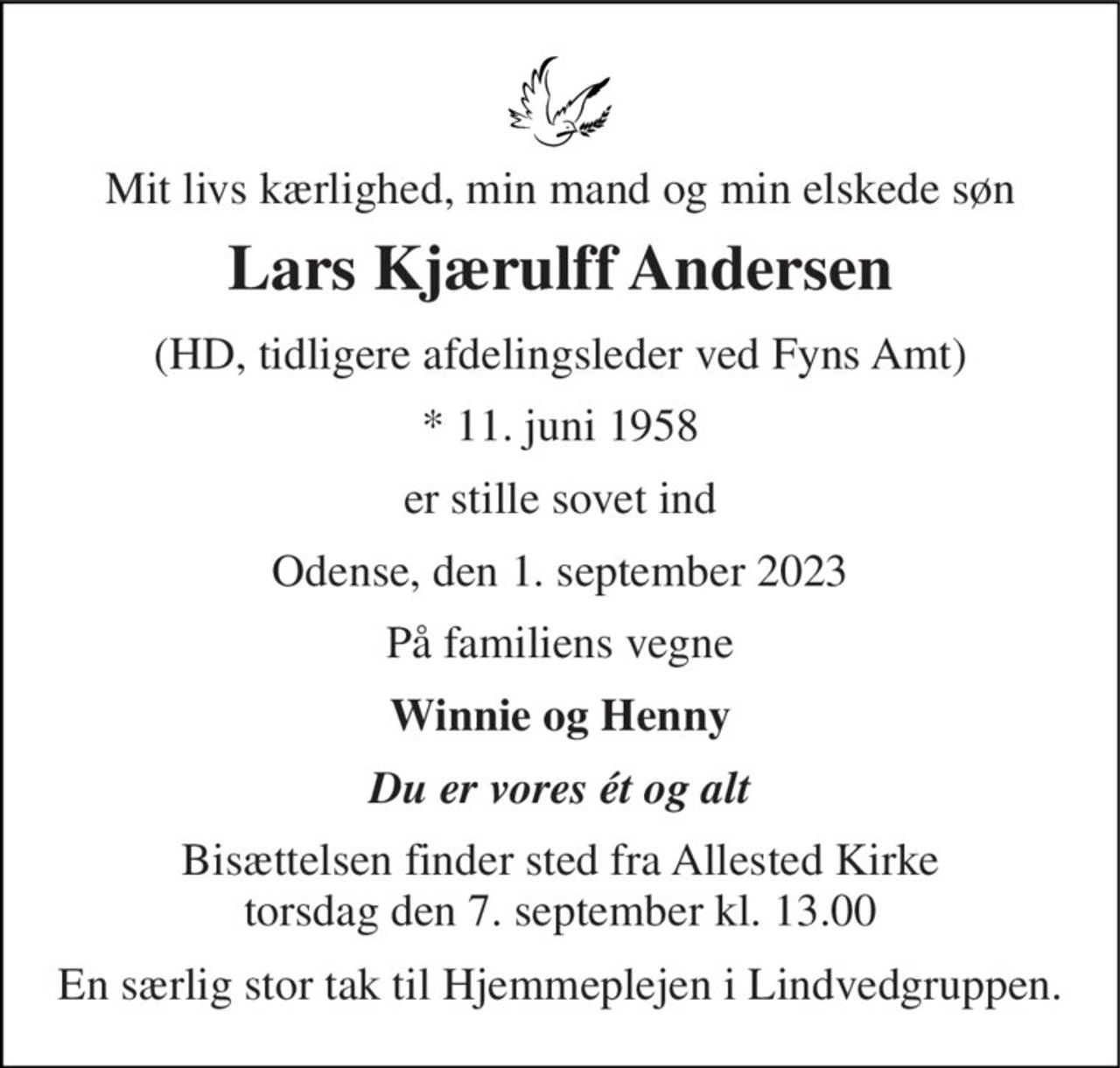 Mit livs kærlighed, min mand og min elskede søn 
Lars Kjærulff Andersen 
(HD, tidligere afdelingsleder ved Fyns Amt) 
* 11. juni 1958 
er stille sovet ind 
Odense, den 1. september 2023 
På familiens vegne 
Winnie og Henny 
Du er vores ét og alt 
Bisættelsen finder sted fra Allested Kirke torsdag den 7. september kl. 13.00 
En særlig stor tak til Hjemmeplejen i Lindvedgruppen.