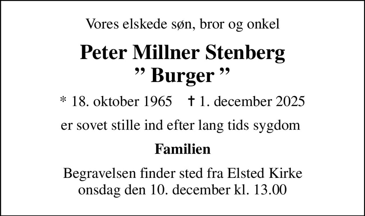 Vores elskede søn, bror og onkel
Peter Millner Stenberg  Burger 
* 18. oktober 1965    ✝ 1. december 2025
er sovet stille ind efter lang tids sygdom 
Familien
Begravelsen finder sted fra Elsted Kirke  onsdag den 10. december kl. 13.00