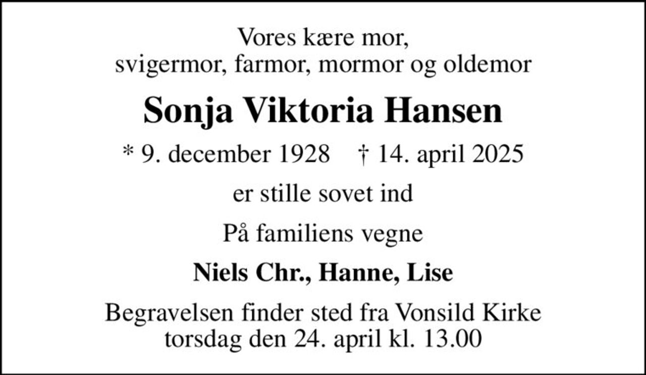 Vores kære mor, svigermor, farmor, mormor og oldemor
Sonja Viktoria Hansen
* 9. december 1928    ✝ 14. april 2025
er stille sovet ind
På familiens vegne
Niels Chr., Hanne, Lise
Begravelsen finder sted fra Vonsild Kirke  torsdag den 24. april kl. 13.00