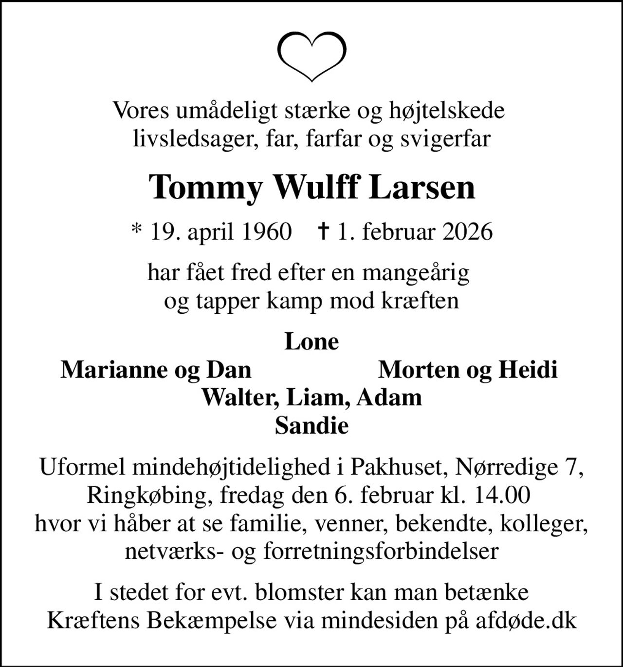 Vores umådeligt stærke og højtelskede  livsledsager, far, farfar og svigerfar
Tommy Wulff Larsen
* 19. april 1960    ✝ 1. februar 2026
har fået fred efter en mangeårig  og tapper kamp mod kræften
Lone
Marianne og Dan
Morten og Heidi
Uformel mindehøjtidelighed i Pakhuset, Nørredige 7, Ringkøbing, fredag den 6. februar kl. 14.00  hvor vi håber at se familie, venner, bekendte, kolleger, netværks- og forretningsforbindelser
I stedet for evt. blomster kan man betænke
					Kræftens Bekæmpelse via mindesiden på afdøde.dk