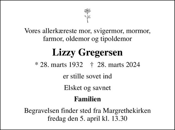 Vores allerkæreste mor, svigermor, mormor, farmor, oldemor og tipoldemor
Lizzy Gregersen
* 28. marts 1932    &#x271d; 28. marts 2024
er stille sovet ind
Elsket og savnet
Familien
Begravelsen finder sted fra Margrethekirken fredag den 5. april kl. 13.30