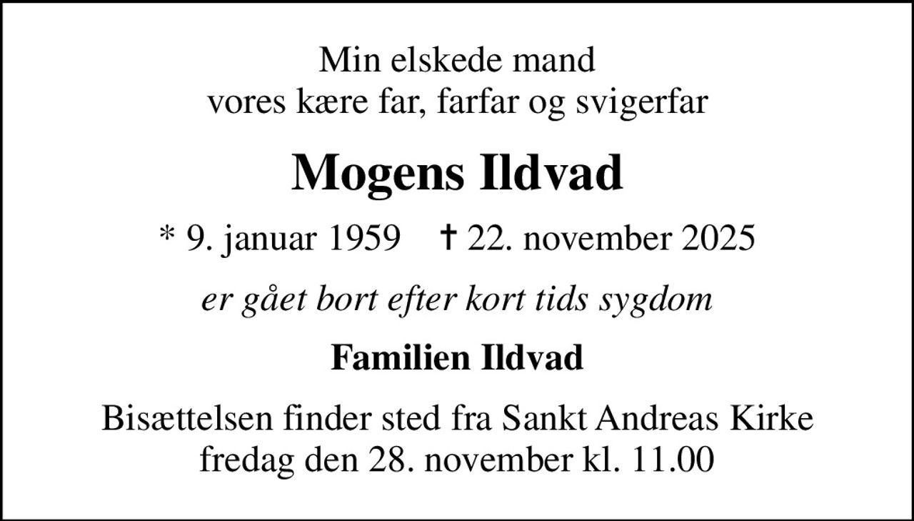 Min elskede mand vores kære far, farfar og svigerfar
Mogens Ildvad
* 9. januar 1959    ✝ 22. november 2025
er gået bort efter kort tids sygdom
Familien Ildvad
Bisættelsen finder sted fra Sankt Andreas Kirke  fredag den 28. november kl. 11.00