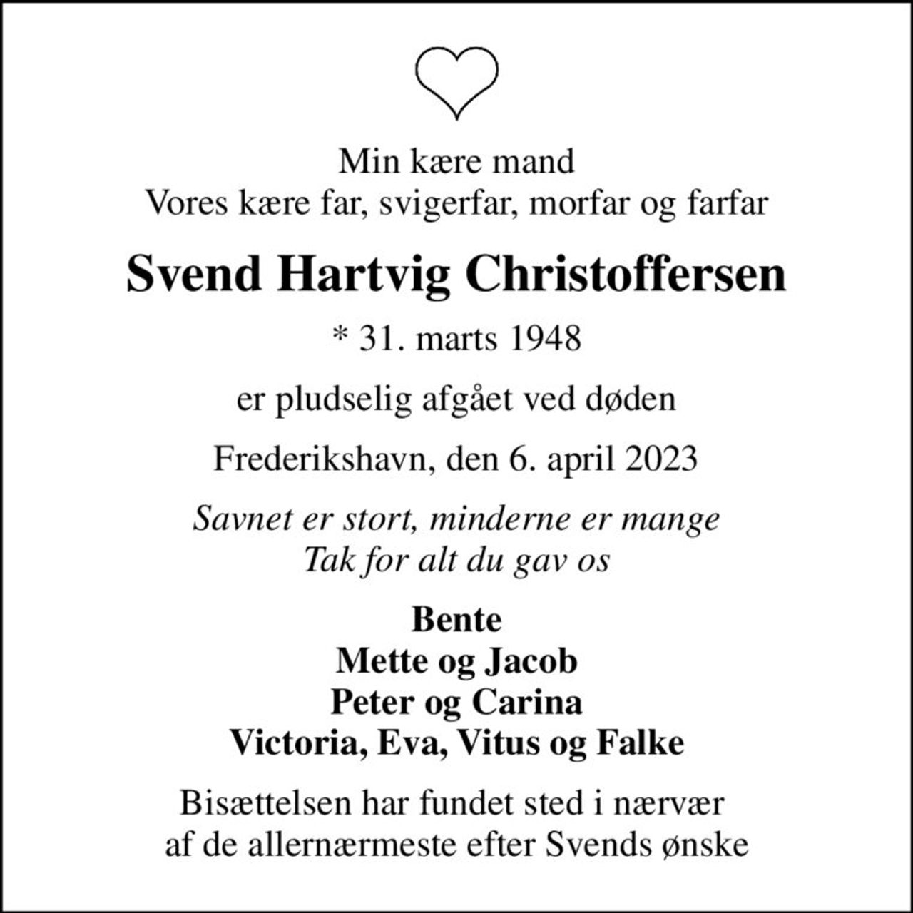 Min kære mand Vores kære far, svigerfar, morfar og farfar
Svend Hartvig Christoffersen
* 31. marts 1948
er pludselig afgået ved døden
Frederikshavn, den 6. april 2023
Savnet er stort, minderne er mange Tak for alt du gav os
Bente Mette og Jacob Peter og Carina Victoria, Eva, Vitus og Falke
Bisættelsen har fundet sted i nærvær  af de allernærmeste efter Svends ønske