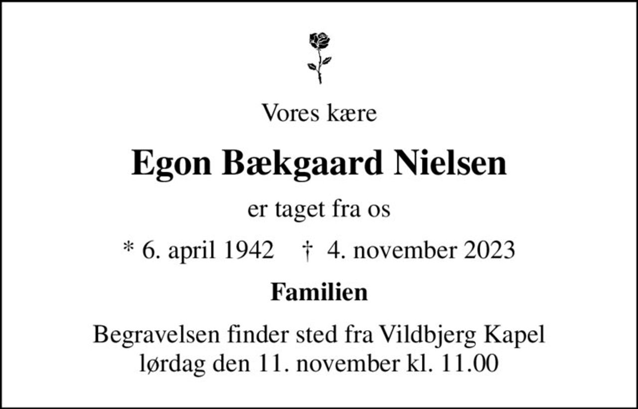 Vores kære
Egon Bækgaard Nielsen
er taget fra os
* 6. april 1942    ✝ 4. november 2023
Familien
Begravelsen finder sted fra Vildbjerg Kapel  lørdag den 11. november kl. 11.00