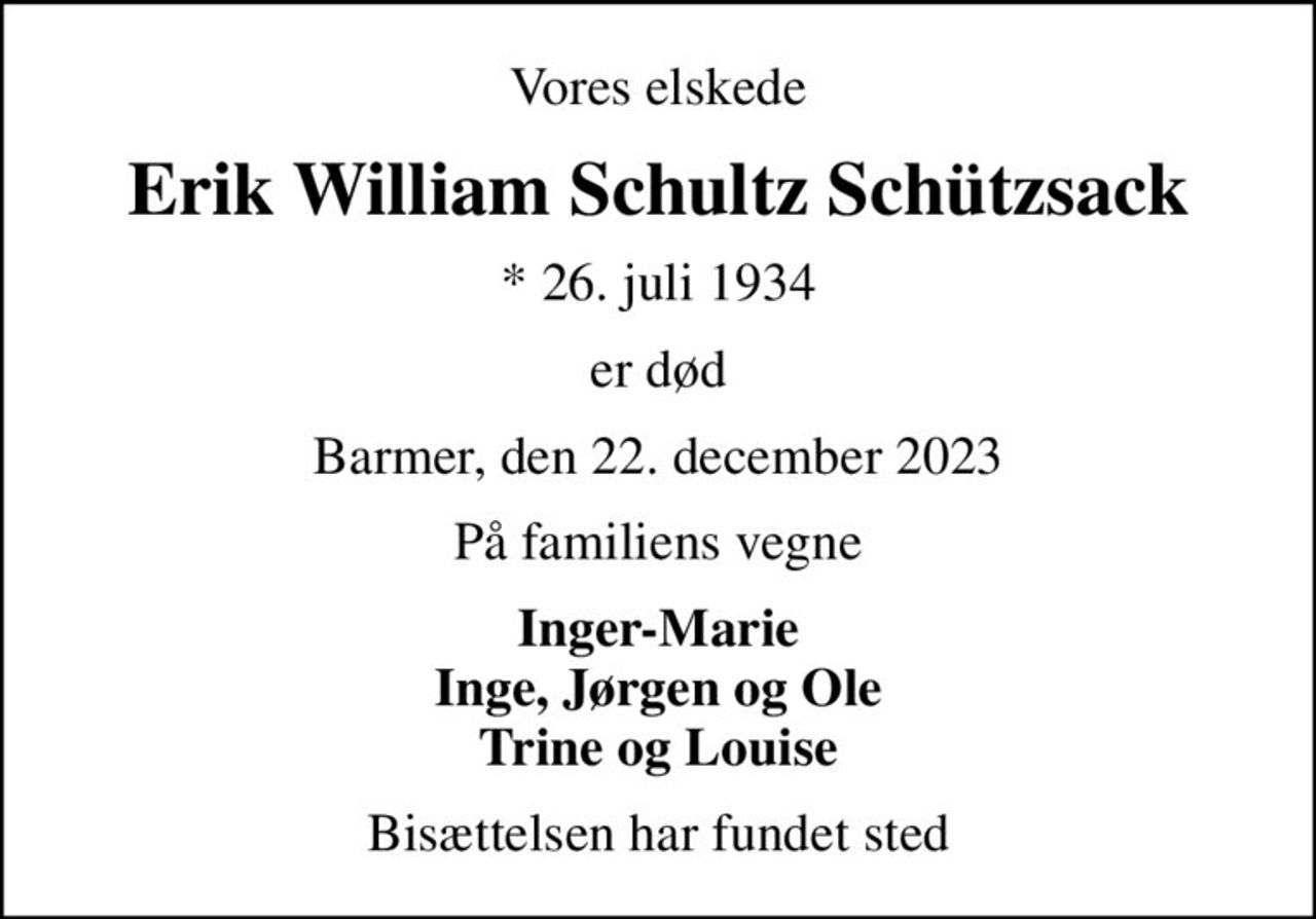 Vores elskede
Erik William Schultz Schützsack
* 26. juli 1934
er død
Barmer, den 22. december 2023
På familiens vegne
Inger-Marie Inge, Jørgen og Ole Trine og Louise
Bisættelsen har fundet sted