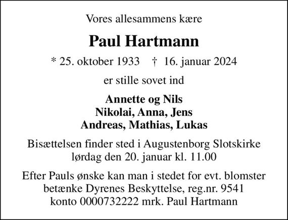 Vores allesammens kære
Paul Hartmann
* 25. oktober 1933    &#x271d; 16. januar 2024
er stille sovet ind
Annette og Nils Nikolai, Anna, Jens Andreas, Mathias, Lukas
Bisættelsen finder sted i Augustenborg Slotskirke  lørdag den 20. januar kl. 11.00 
Efter Pauls ønske kan man i stedet for evt. blomster betænke Dyrenes Beskyttelse, reg.nr. 9541 konto 0000732222 mrk. Paul Hartmann
I stedet for evt. blomster kan man betænke
					Dyrenes Beskyttelse reg.nr.9541konto0000732222mrk. Paul
					Hartmann