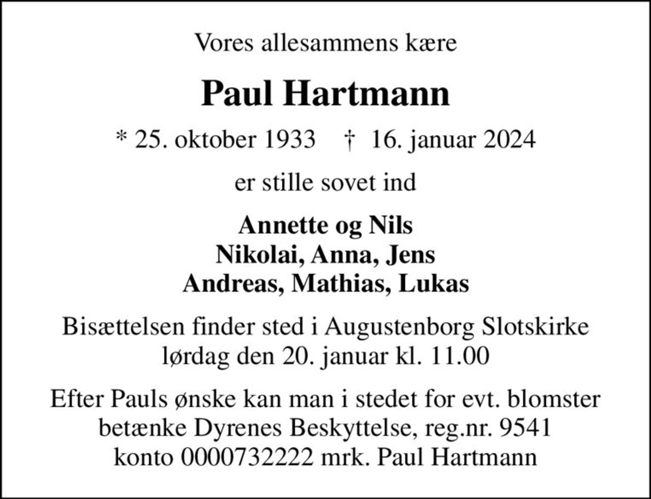 Vores allesammens kære
Paul Hartmann
* 25. oktober 1933    ✝ 16. januar 2024
er stille sovet ind
Annette og Nils Nikolai, Anna, Jens Andreas, Mathias, Lukas
Bisættelsen finder sted i Augustenborg Slotskirke  lørdag den 20. januar kl. 11.00 
Efter Pauls ønske kan man i stedet for evt. blomster betænke Dyrenes Beskyttelse, reg.nr. 9541 konto 0000732222 mrk. Paul Hartmann
I stedet for evt. blomster kan man betænke
					Dyrenes Beskyttelse reg.nr.9541konto0000732222mrk. Paul
					Hartmann