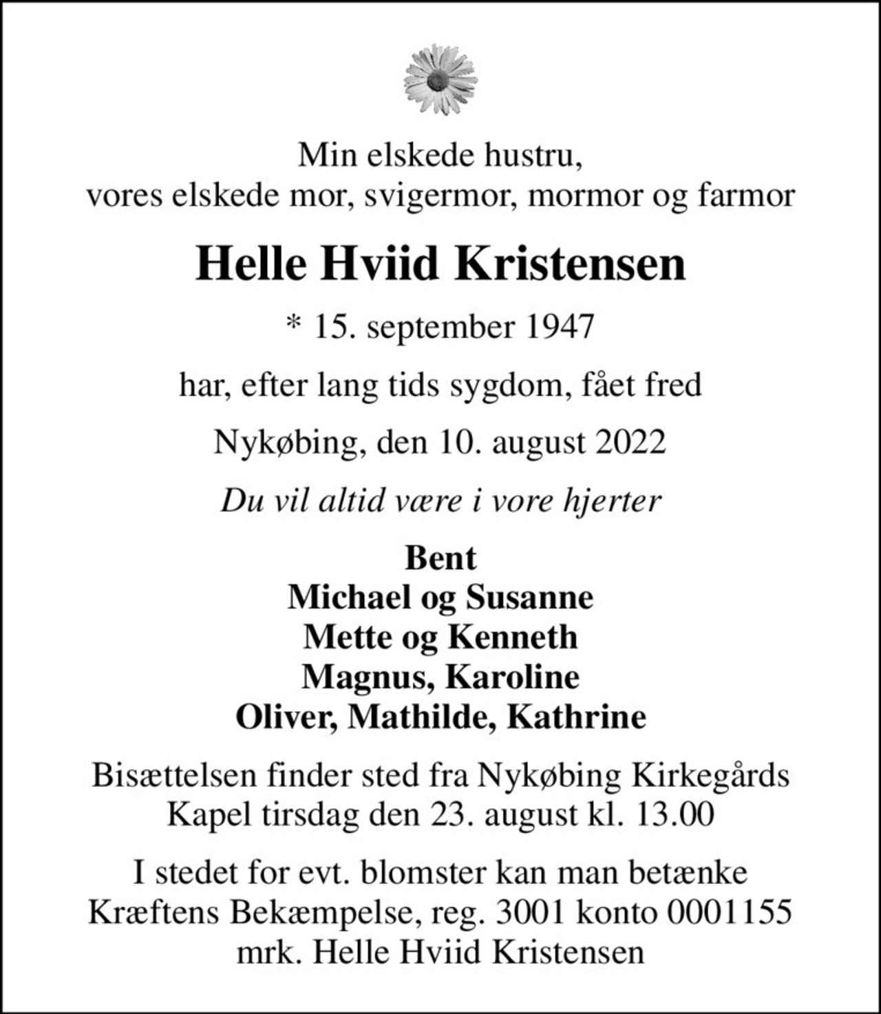 Min elskede hustru, vores elskede mor, svigermor, mormor og farmor
Helle Hviid Kristensen
* 15. september 1947
har, efter lang tids sygdom, fået fred
Nykøbing, den 10. august 2022
Du vil altid være i vore hjerter
Bent Michael og Susanne Mette og Kenneth Magnus, Karoline Oliver, Mathilde, Kathrine
Bisættelsen finder sted fra Nykøbing Kirkegårds Kapel  tirsdag den 23. august kl. 13.00 
I stedet for evt. blomster kan man betænke
					Kræftens Bekæmpelse reg.3001konto0001155mrk. Helle Hviid
					Kristensen