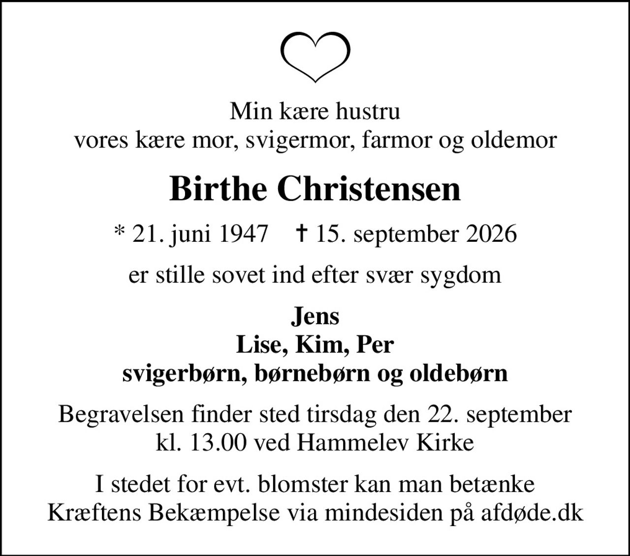 Min kære hustru vores kære mor, svigermor, farmor og oldemor
Birthe Christensen
* 21. juni 1947    ✝ 15. september 2026
er stille sovet ind efter svær sygdom
Jens Lise, Kim, Per svigerbørn, børnebørn og oldebørn
Begravelsen finder sted tirsdag den 22. september kl. 13.00 ved Hammelev Kirke
I stedet for evt. blomster kan man betænke
					Kræftens Bekæmpelse via mindesiden på afdøde.dk