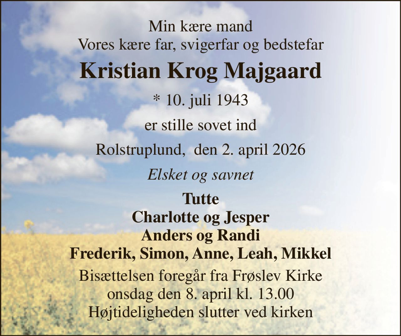 Min kære mand Vores kære far, svigerfar og bedstefar 
Kristian Krog Majgaard 
*​ 10. juli 1943 
er stille sovet ind 
Rolstruplund,  den 2. april 2026 
Elsket og savnet 
Tutte Charlotte og Jesper Anders og Randi Frederik, Simon, Anne, Leah, Mikkel 
Bisættelsen​ foregår fra Frøslev Kirke​ onsdag den 8. april​ kl. 13.00 Højtideligheden slutter ved kirken