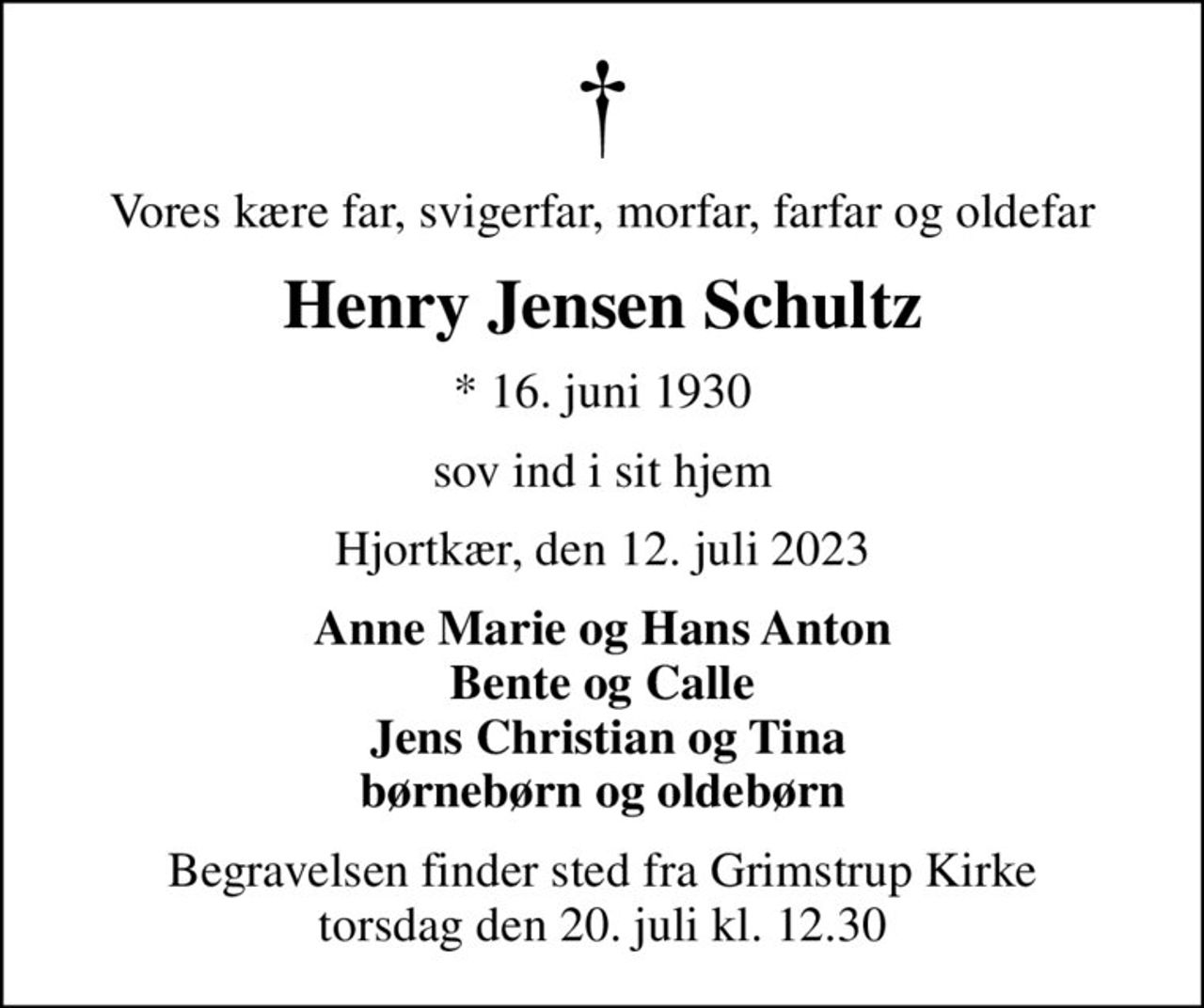 Vores kære far, svigerfar, morfar, farfar og oldefar
Henry Jensen Schultz
* 16. juni 1930
sov ind i sit hjem
Hjortkær, den 12. juli 2023
Anne Marie og Hans Anton Bente og Calle  Jens Christian og Tina børnebørn og oldebørn
Begravelsen finder sted fra Grimstrup Kirke  torsdag den 20. juli kl. 12.30