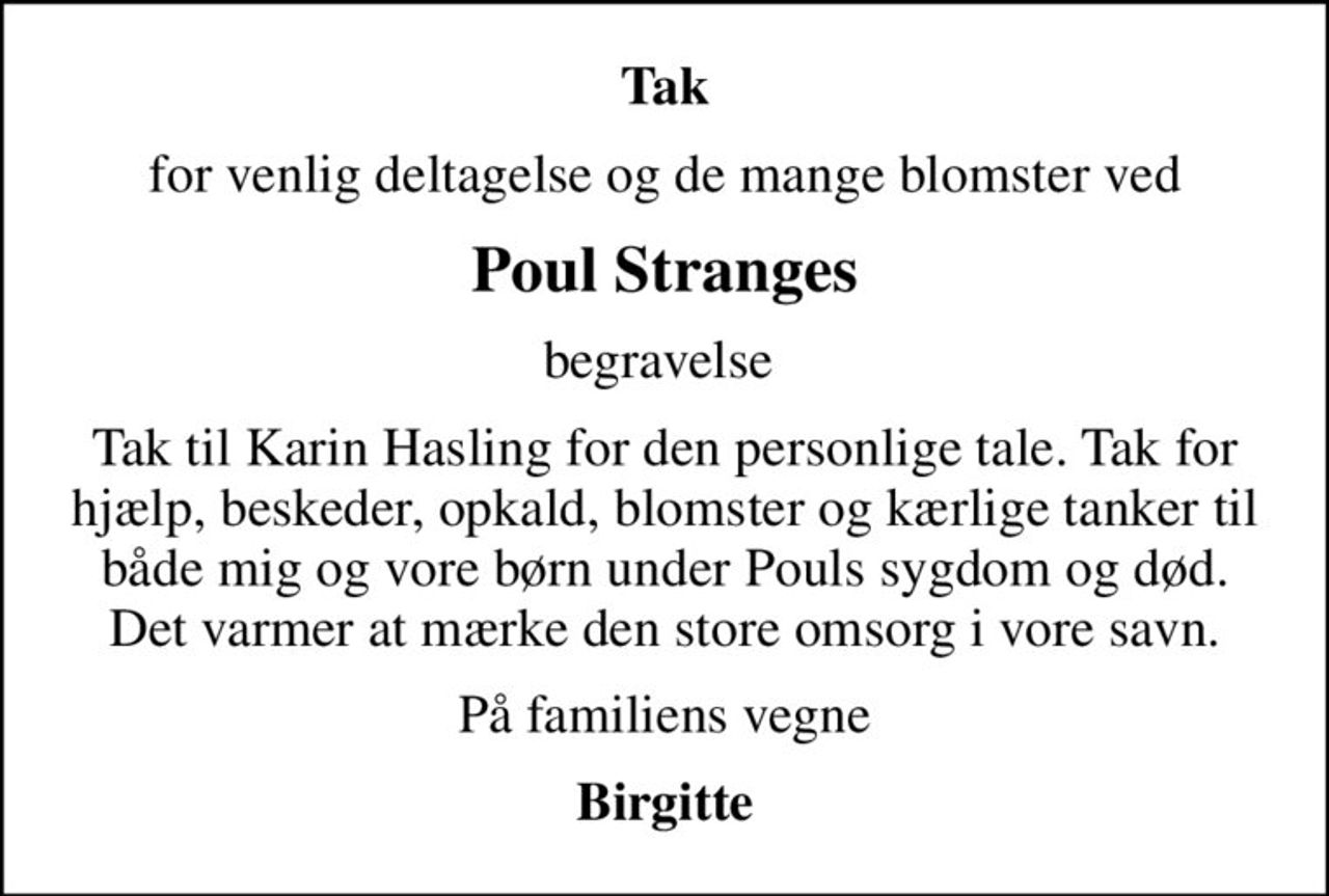 Tak
for venlig deltagelse og de mange blomster ved
Poul Stranges
begravelse 
Tak til Karin Hasling for den personlige tale. Tak for hjælp, beskeder, opkald, blomster og kærlige tanker til både mig og vore børn under Pouls sygdom og død.  Det varmer at mærke den store omsorg i vore savn. 
På familiens vegne
Birgitte