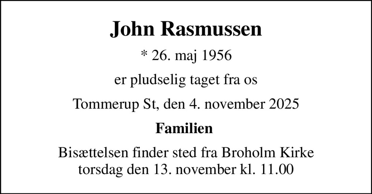John Rasmussen
* 26. maj 1956
er pludselig taget fra os
Tommerup St, den 4. november 2025
Familien 
Bisættelsen finder sted fra Broholm Kirke  torsdag den 13. november kl. 11.00